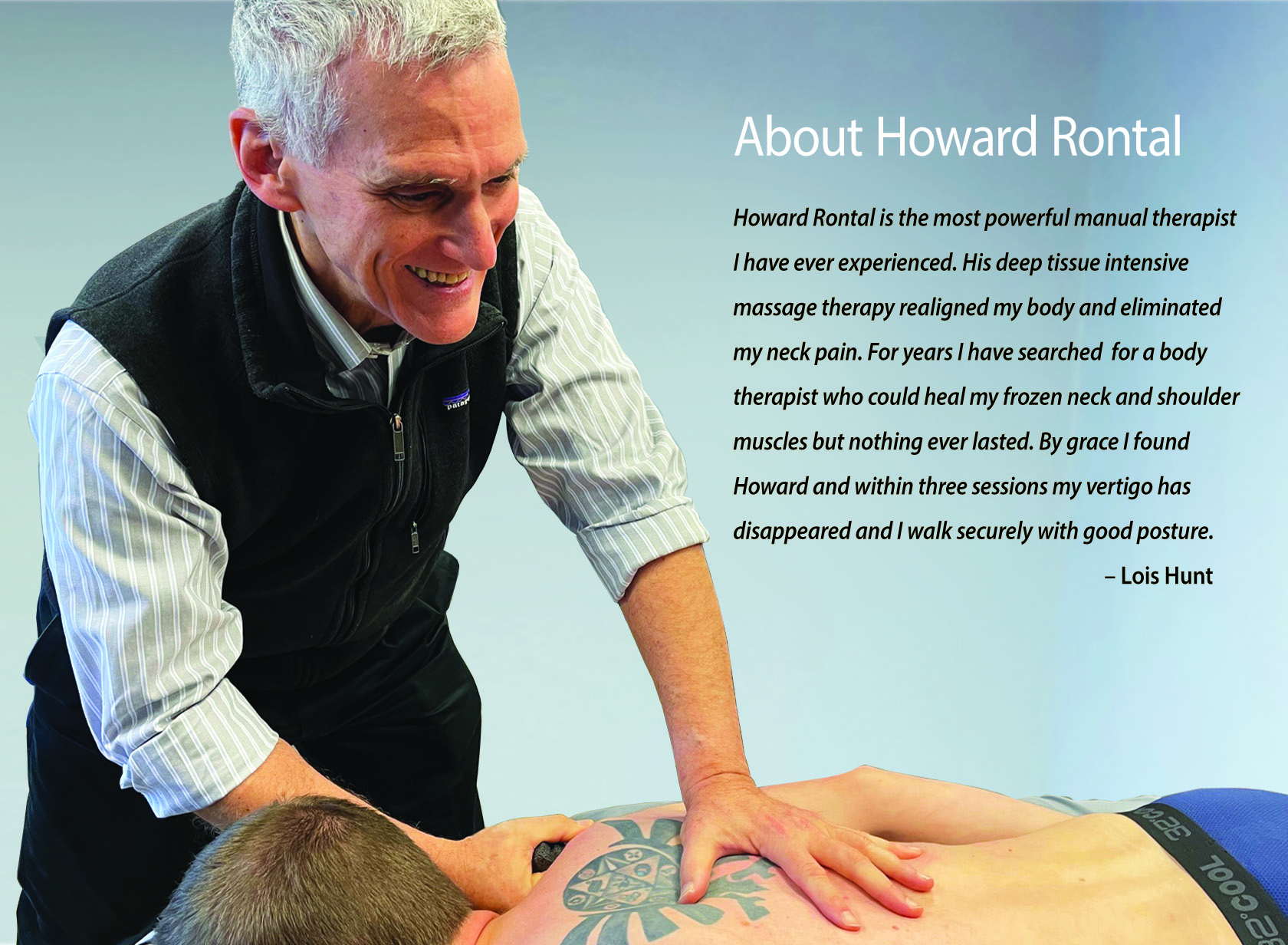 Howard Rontal is the most powerful physiotherapist I have ever experienced. His deep tissue intensive massage therapy realigned my body and eliminated my neck pain. For years I have searched for a body therapist who could heal my frozen neck and shoulder muscles that led to poor posture. I have experienced the best therapy in many countries, but the therapy never lasted. At the age of 78 I was now dealing with vertigo and poor balance. By grace I found Howard in Lennox Head and within 3 sessions my vertigo has disappeared and I walk securely with good posture. Lois Hunt