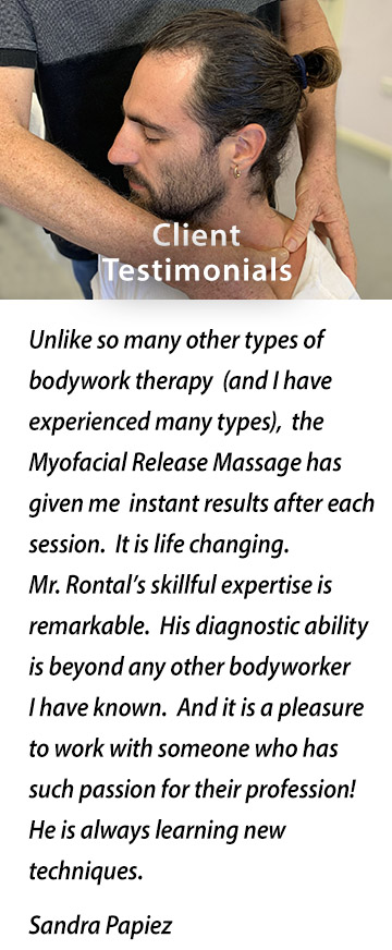 CLIENT TESTIMONIALS: Unlike so many other types of bodywork therapy (and I have experienced many types), the Myofacial Release Massage has given me instant results after each session. It is life changing.  Mr. Rontal's skillful expertise is remarkable.  His diagnostic ability is beyond any other bodyworker I have known.  And it is a pleasure to work with someone who has such passion for their profession! He is always learning new techniques. Sandra Papiez