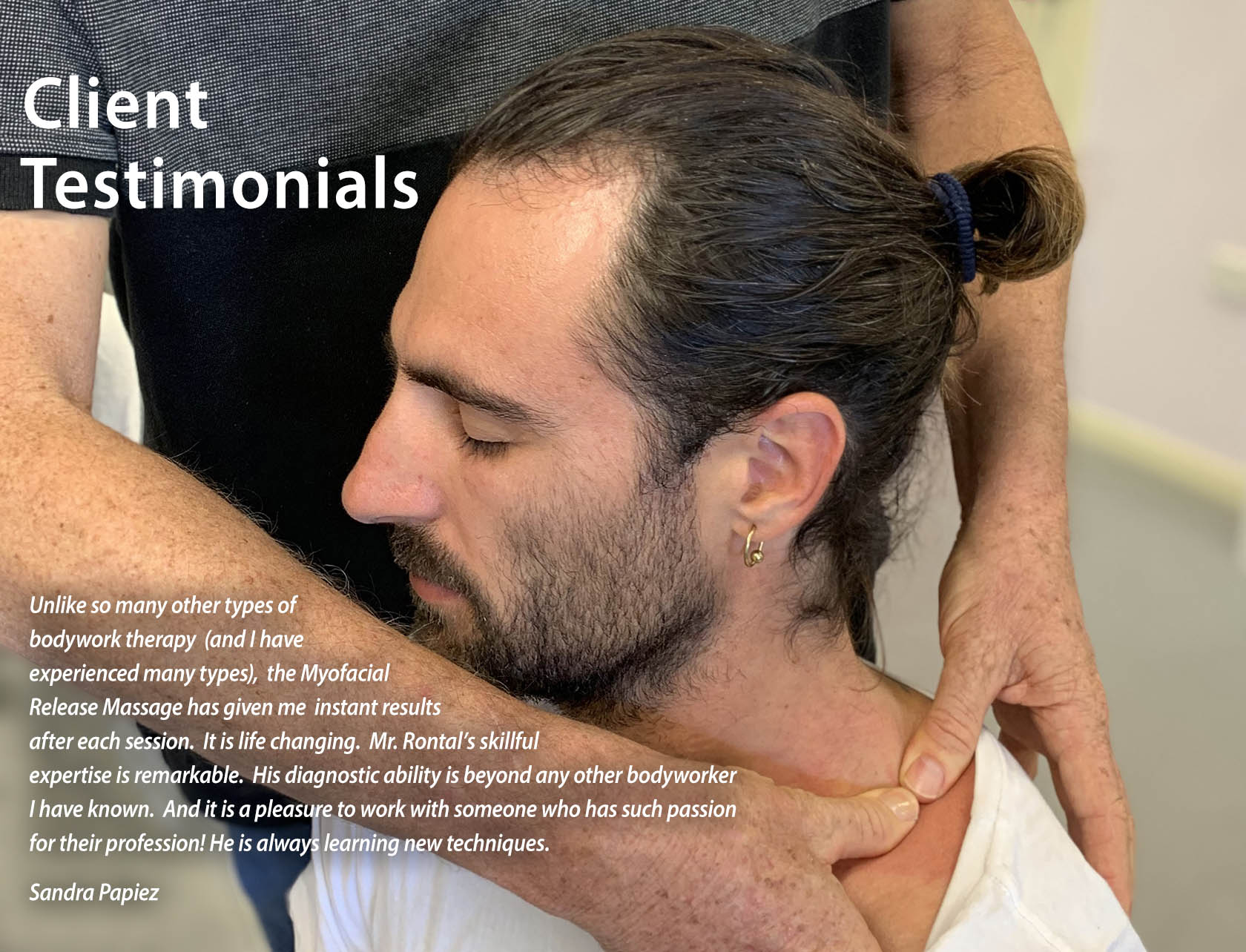 CLIENT TESTIMONIALS: Unlike so many other types of bodywork therapy (and I have experienced many types), the Myofacial Release Massage has given me instant results after each session. It is life changing.  Mr. Rontal's skillful expertise is remarkable.  His diagnostic ability is beyond any other bodyworker I have known.  And it is a pleasure to work with someone who has such passion for their profession! He is always learning new techniques. Sandra Papiez