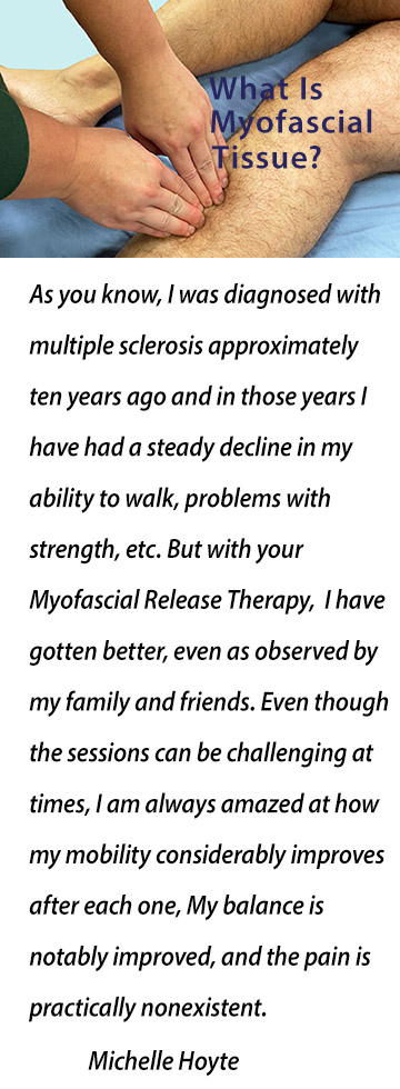 As you know, I was diagnosed with multiple sclerosis approximately ten years ago and in those years I have had a steady decline in my ability to walk, problems with strength, difficulty with maintaining balance and issues with pain especially in my lower back. But with your Myofascial Release Therapy, as well as the exercises you have recommended, I have gotten better, even as observed by my family and friends. Even though the sessions can be challenging at times, I am always amazed at how my mobility considerably improves after each one, my balance is notably improved, and how the pain is practically nonexistent. Michelle Hoyte