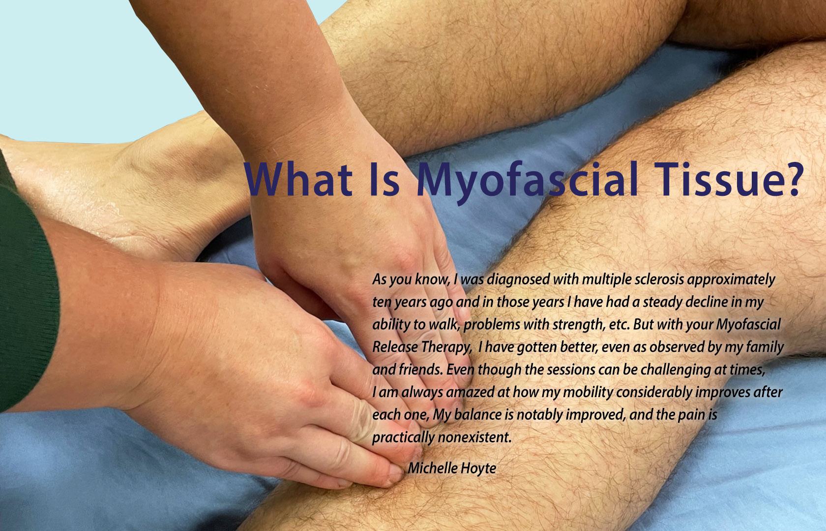 As you know, I was diagnosed with multiple sclerosis approximately ten years ago and in those years I have had a steady decline in my ability to walk, problems with strength, difficulty with maintaining balance and issues with pain especially in my lower back. But with your Myofascial Release Therapy, as well as the exercises you have recommended, I have gotten better, even as observed by my family and friends. Even though the sessions can be challenging at times, I am always amazed at how my mobility considerably improves after each one, my balance is notably improved, and how the pain is practically nonexistent. Michelle Hoyte