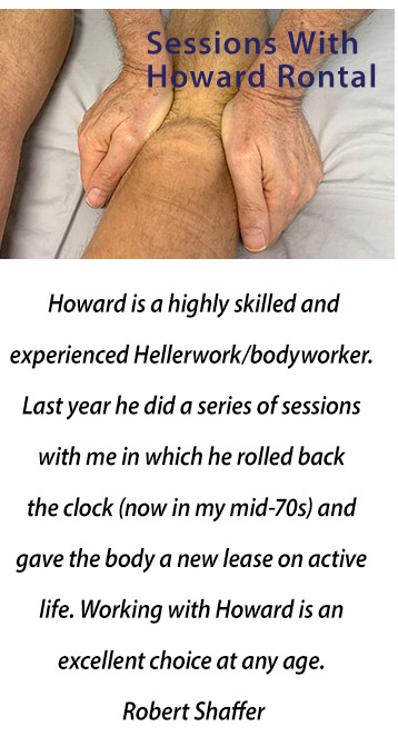 Howard is a highly skilled and experienced rolfer/bodyworker. Last year he did a series of sessions with me in which he rolled back the clock (now in my mid-70s) and gave the body a new lease on active life. Working with Howard is an excellent choice at any age. Robert Shaffer