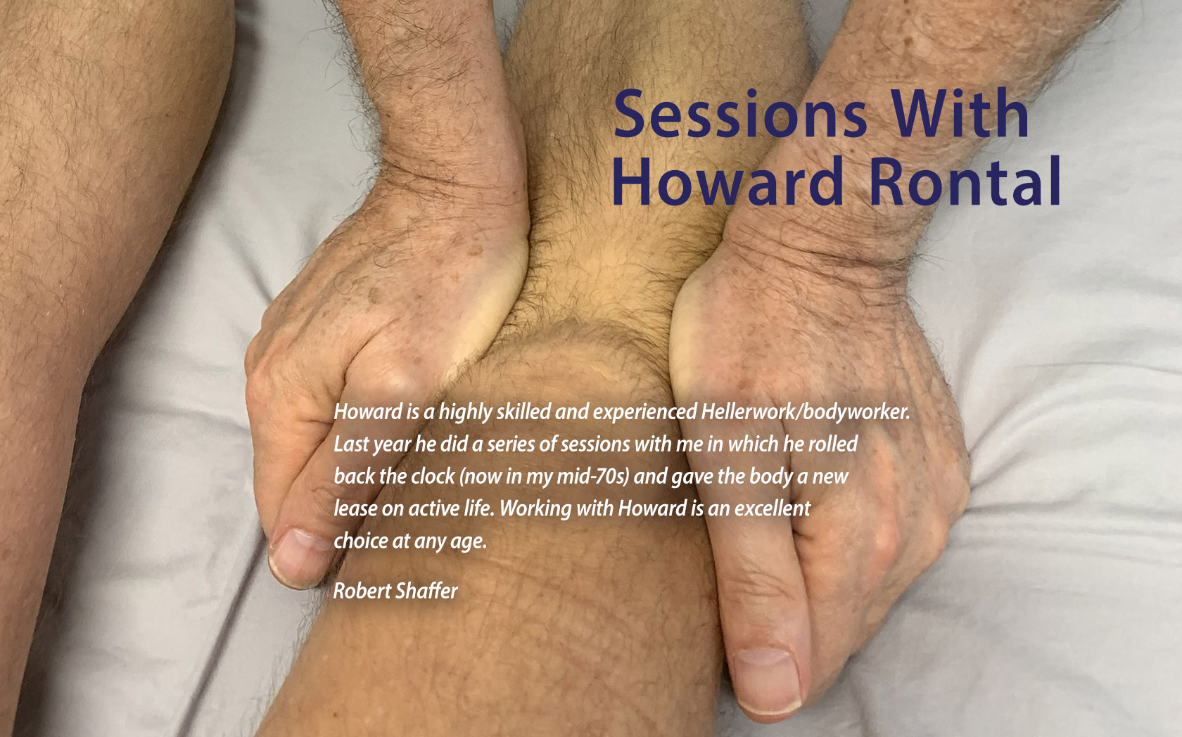 Howard is a highly skilled and experienced rolfer/bodyworker. Last year he did a series of sessions with me in which he rolled back the clock (now in my mid-70s) and gave the body a new lease on active life. Working with Howard is an excellent choice at any age. Robert Shaffer