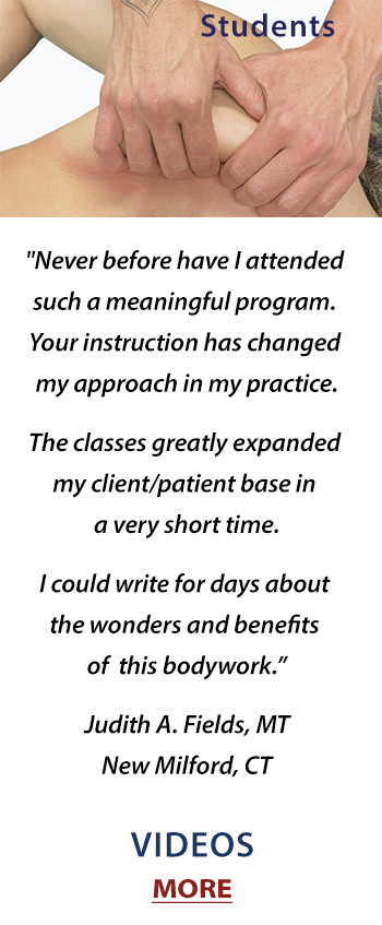 Never before have I attended such a meaningful program. Your program has changed my approach in my practice. I could write for days about the wonders and benefits of this bodywork. Your classes greatly expanded my client/patient base in a very short time. Judith A. Fields, MT, New Milford, CT