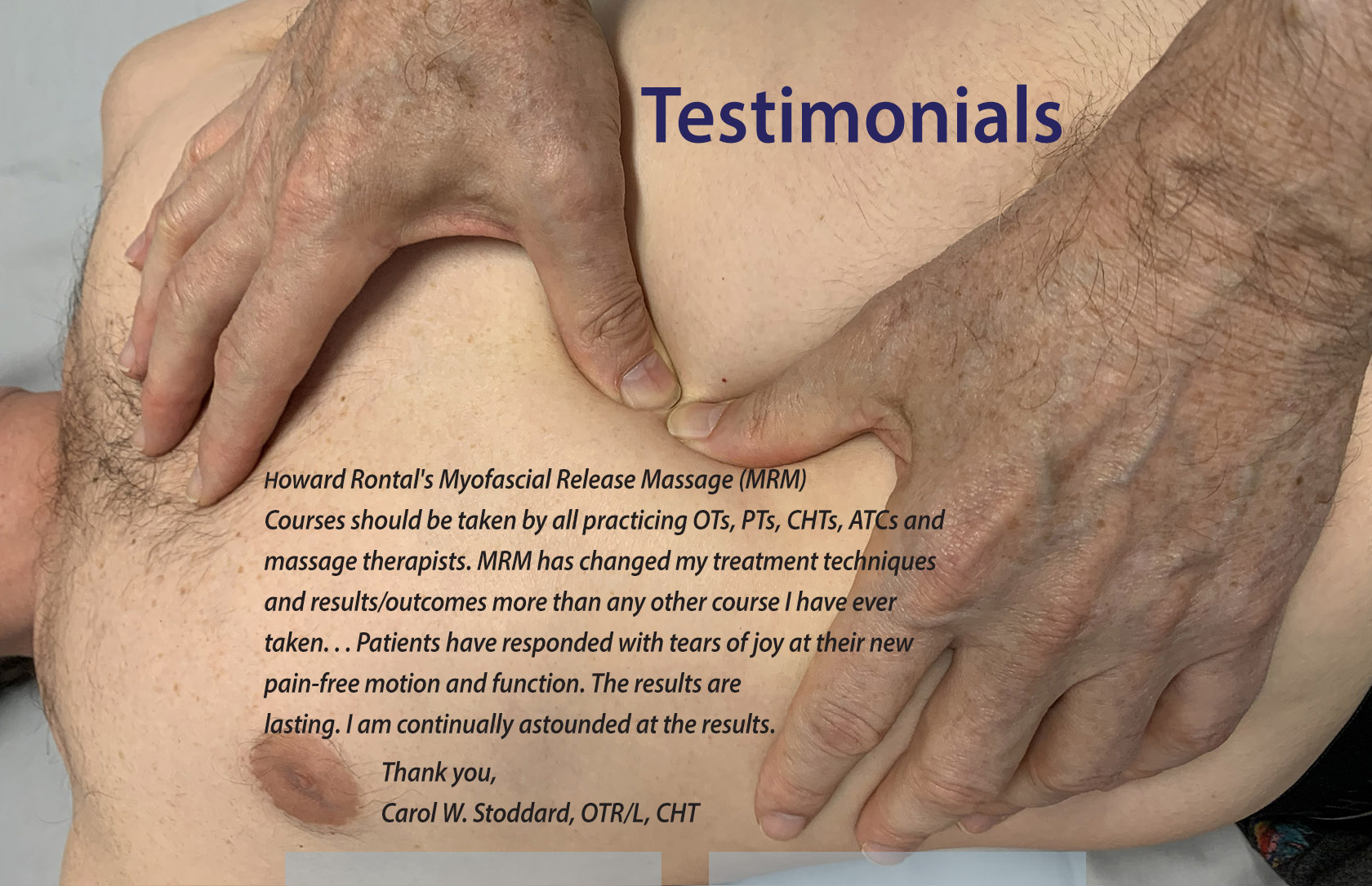 Howard Rontal's Myofascial Release Massage (MRM) Courses should be taken by all practicing OTs, PTs, CHTs, ATCs and massage therapists. MRM has changed my treatment techniques and results/outcomes more than any other course I have ever taken... Patients have responded with tears of joy at their new pain-free motion and function. The results are lasting. I am continually astounded at the results. Thank you, Carol W. Stoddard, OTR/L, CHT